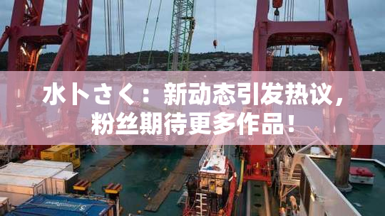 水卜さく：新动态引发热议，粉丝期待更多作品！
