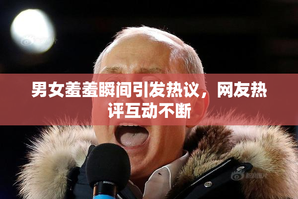 男女羞羞瞬间引发热议，网友热评互动不断