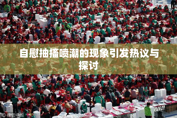 自慰抽搐喷潮的现象引发热议与探讨