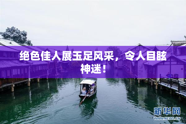 绝色佳人展玉足风采，令人目眩神迷！