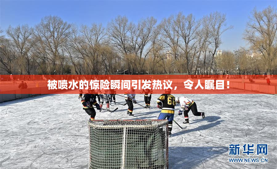 被喷水的惊险瞬间引发热议，令人瞩目！
