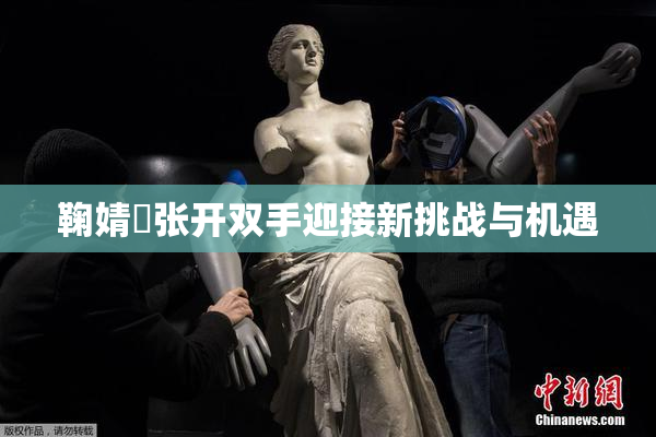 鞠婧祎张开双手迎接新挑战与机遇