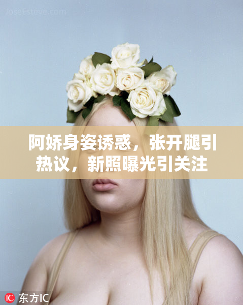 阿娇身姿诱惑，张开腿引热议，新照曝光引关注