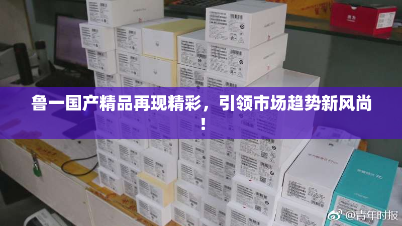 鲁一国产精品再现精彩，引领市场趋势新风尚！