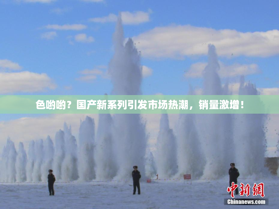 色哟哟？国产新系列引发市场热潮，销量激增！