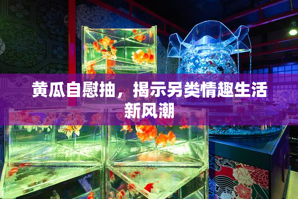 黄瓜自慰抽，揭示另类情趣生活新风潮