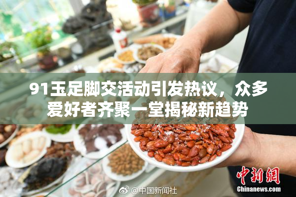91玉足脚交活动引发热议，众多爱好者齐聚一堂揭秘新趋势