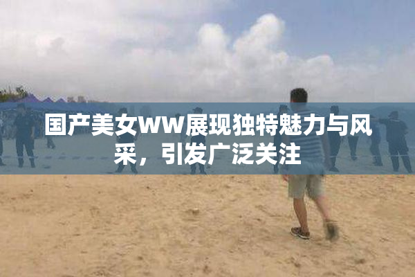 国产美女WW展现独特魅力与风采，引发广泛关注