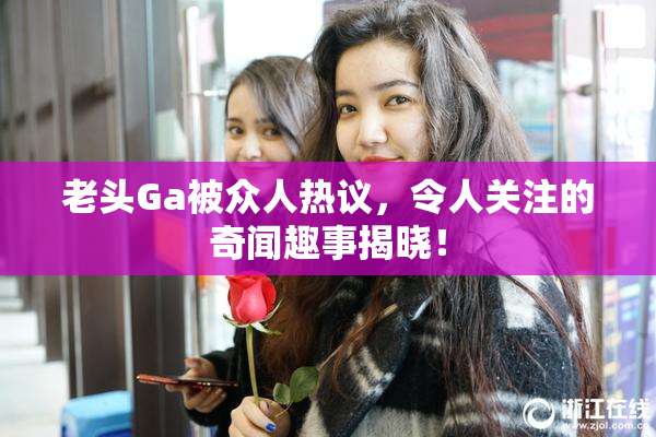 老头Ga被众人热议，令人关注的奇闻趣事揭晓！