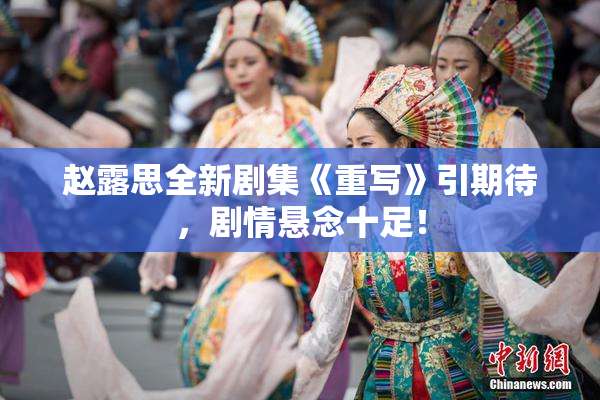 赵露思全新剧集《重写》引期待，剧情悬念十足！