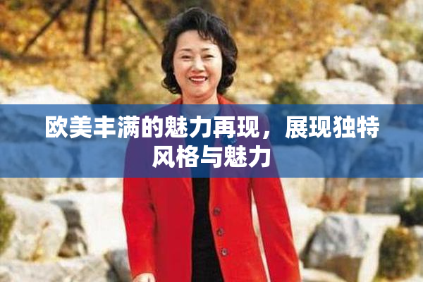 欧美丰满的魅力再现，展现独特风格与魅力