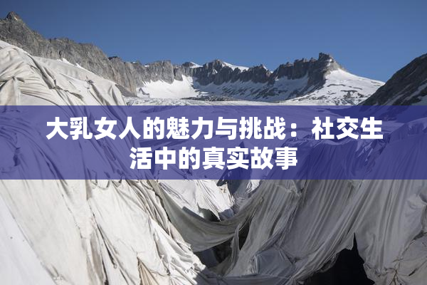 大乳女人的魅力与挑战：社交生活中的真实故事