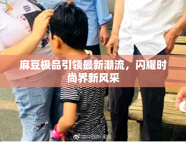 麻豆极品引领最新潮流，闪耀时尚界新风采