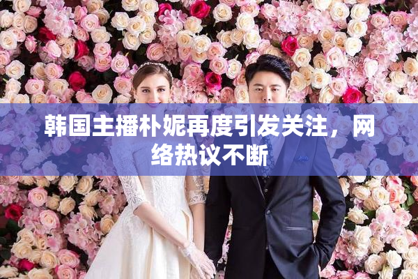 韩国主播朴妮再度引发关注，网络热议不断