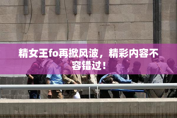 精女王fo再掀风波，精彩内容不容错过！