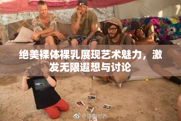 绝美裸体裸乳展现艺术魅力，激发无限遐想与讨论