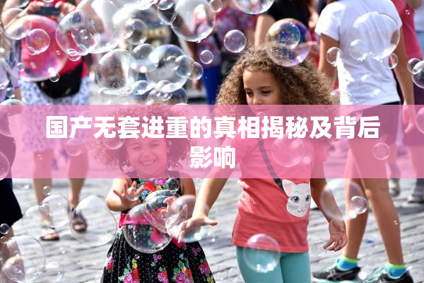 国产无套进重的真相揭秘及背后影响