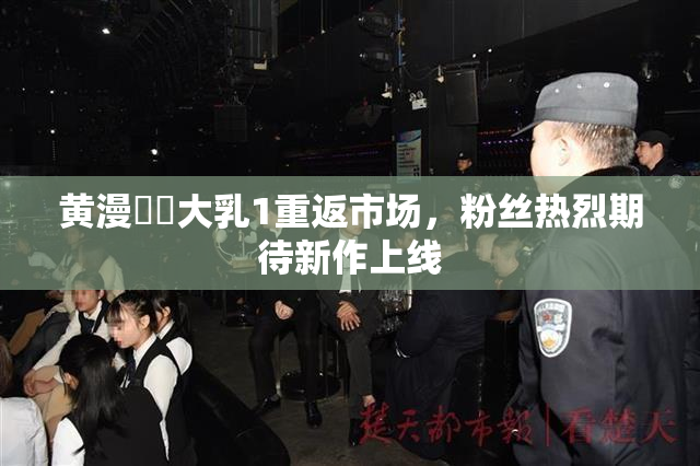 黄漫❌‌大乳1重返市场，粉丝热烈期待新作上线