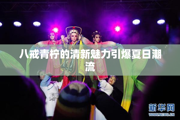 八戒青柠的清新魅力引爆夏日潮流