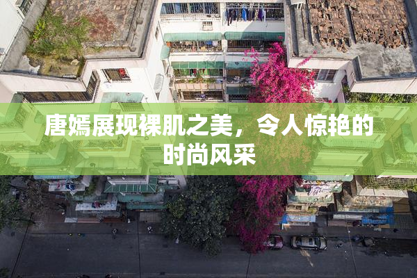 唐嫣展现裸肌之美，令人惊艳的时尚风采