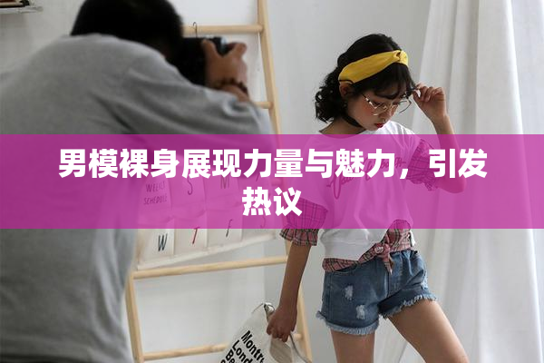 男模裸身展现力量与魅力，引发热议