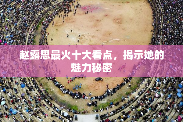 赵露思最火十大看点，揭示她的魅力秘密