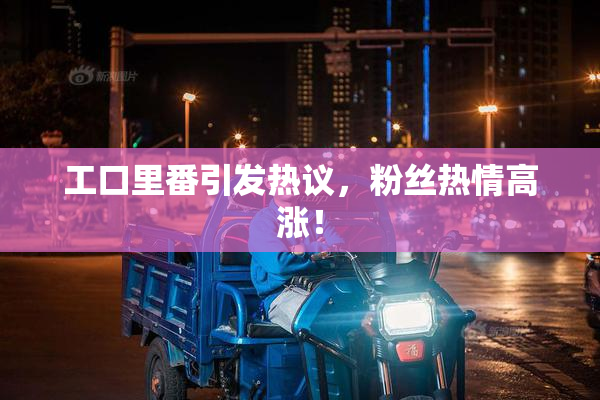 工口里番引发热议，粉丝热情高涨！