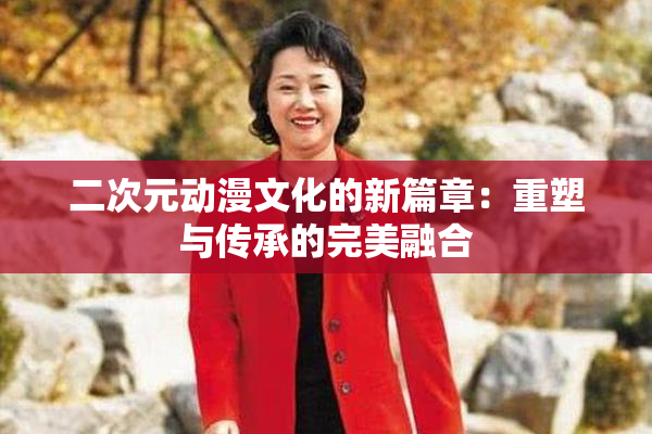 二次元动漫文化的新篇章：重塑与传承的完美融合