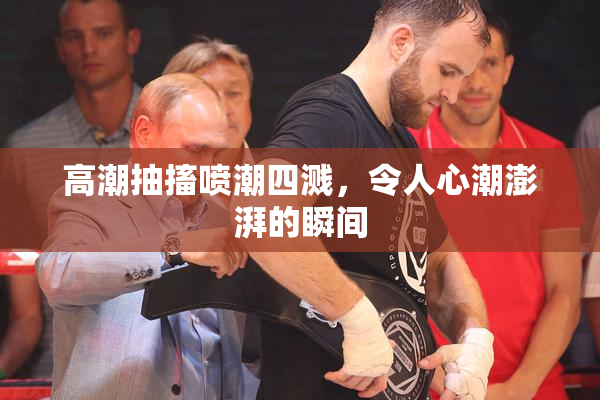 高潮抽搐喷潮四溅，令人心潮澎湃的瞬间
