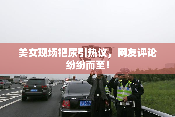 美女现场把尿引热议，网友评论纷纷而至！