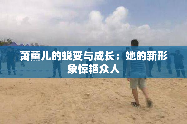 萧薰儿的蜕变与成长：她的新形象惊艳众人