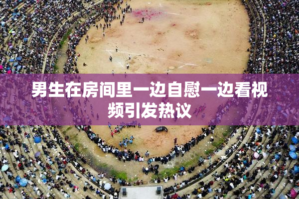 男生在房间里一边自慰一边看视频引发热议