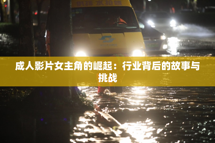 成人影片女主角的崛起：行业背后的故事与挑战