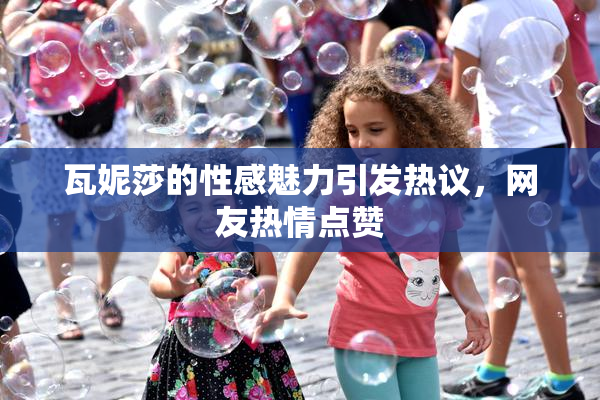 瓦妮莎的性感魅力引发热议，网友热情点赞
