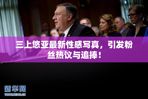 三上悠亚最新性感写真，引发粉丝热议与追捧！