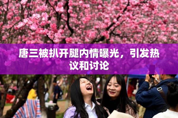 唐三被扒开腿内情曝光，引发热议和讨论