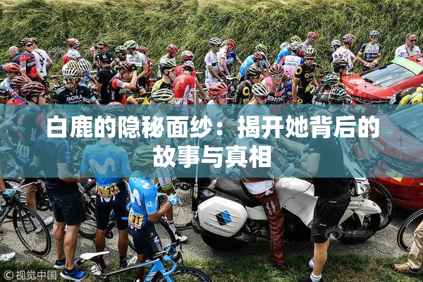 白鹿的隐秘面纱：揭开她背后的故事与真相