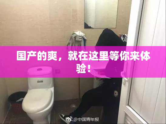 国产的爽，就在这里等你来体验！