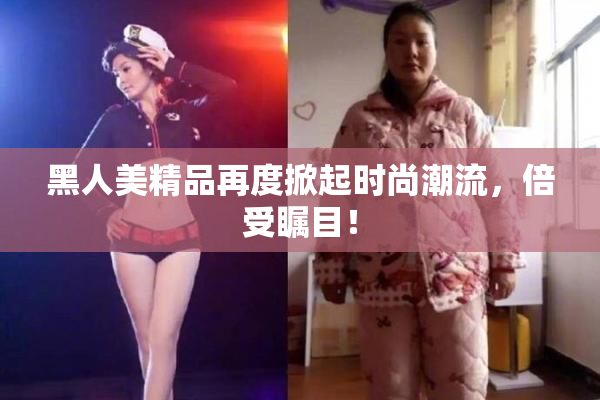 黑人美精品再度掀起时尚潮流，倍受瞩目！