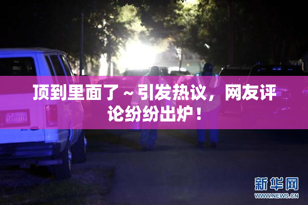 顶到里面了～引发热议，网友评论纷纷出炉！