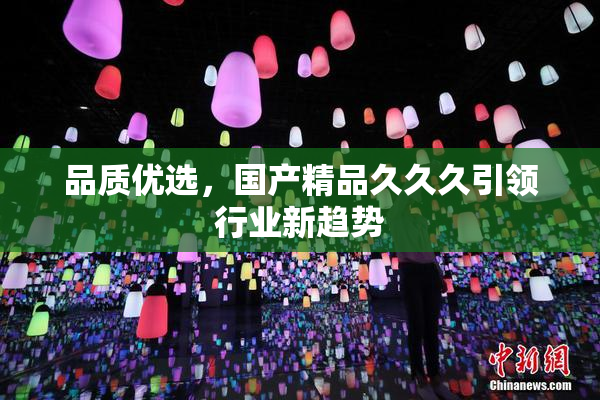 品质优选，国产精品久久久引领行业新趋势