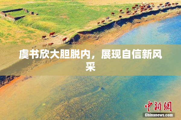 虞书欣大胆脱内，展现自信新风采
