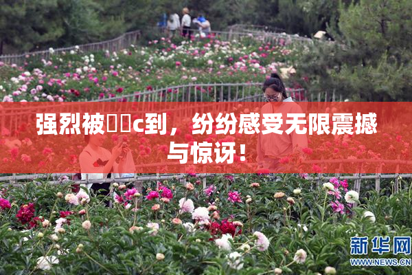强烈被❌‌c到，纷纷感受无限震撼与惊讶！