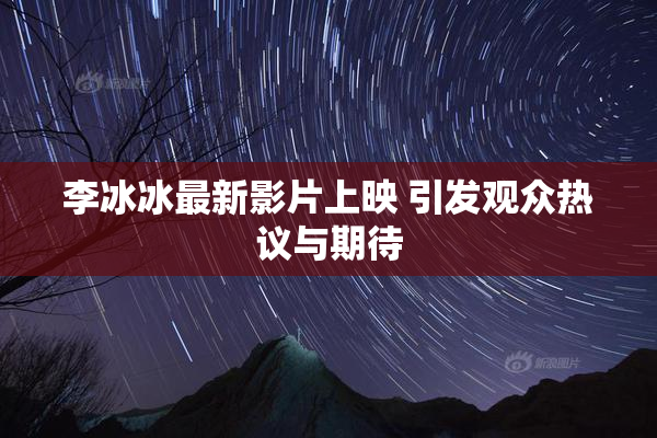 李冰冰最新影片上映 引发观众热议与期待