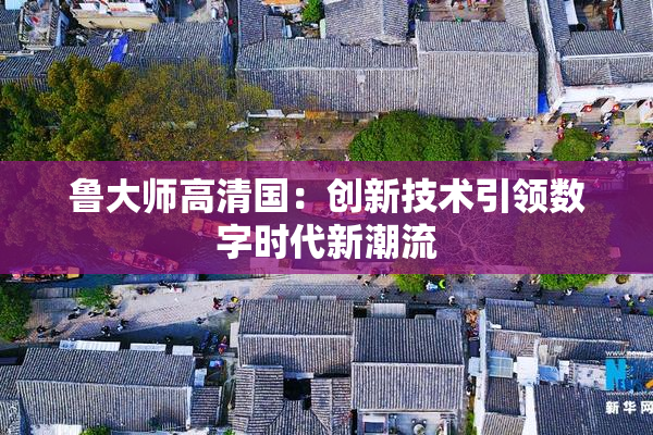 鲁大师高清国：创新技术引领数字时代新潮流