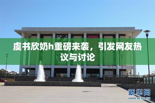 虞书欣奶h重磅来袭，引发网友热议与讨论
