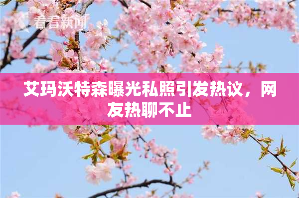 艾玛沃特森曝光私照引发热议，网友热聊不止
