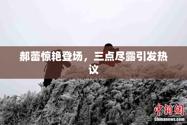 郝蕾惊艳登场，三点尽露引发热议