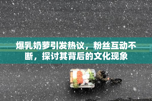 爆乳奶萝引发热议，粉丝互动不断，探讨其背后的文化现象