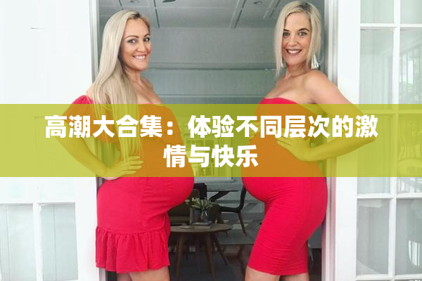 高潮大合集：体验不同层次的激情与快乐